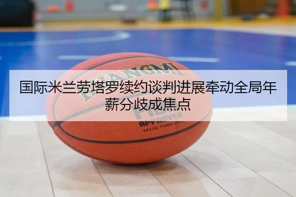 国际米兰劳塔罗续约谈判进展牵动全局年薪分歧成焦点