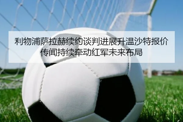 利物浦萨拉赫续约谈判进展升温沙特报价传闻持续牵动红军未来布局