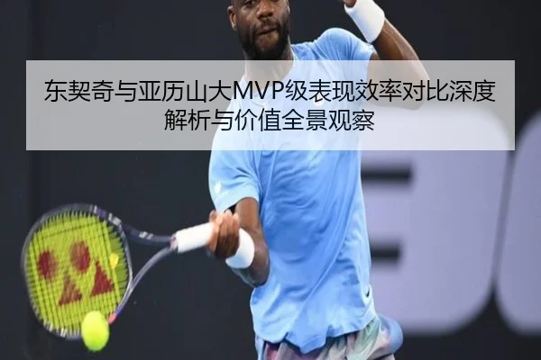 东契奇与亚历山大MVP级表现效率对比深度解析与价值全景观察